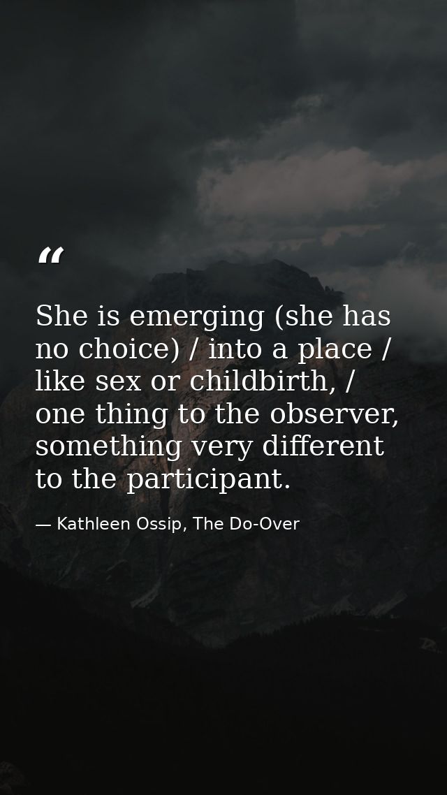 She is emerging (she has no choice) / into a place / like sex or childbirth, / one thing to the observer, something very — Kathleen Ossip, The Do-Over