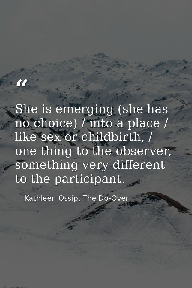 She is emerging (she has no choice) / into a place / like sex or childbirth, / one thing to the observer, something very — Kathleen Ossip, The Do-Over
