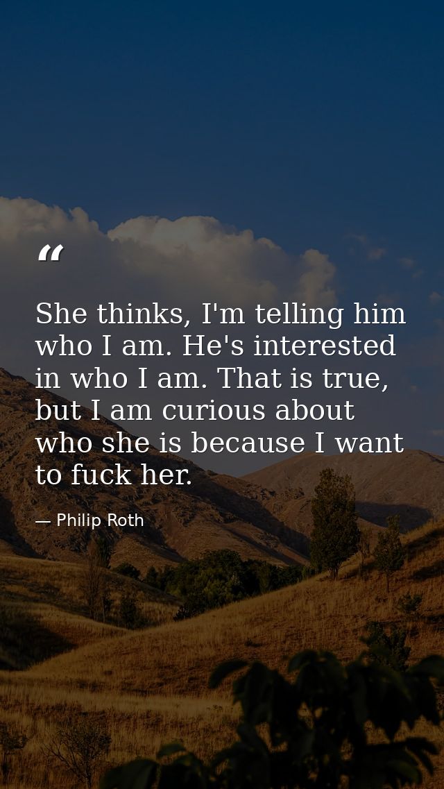 She thinks, I'm telling him who I am. He's interested in who I am. That is true, but I am curious about who she is becau — Philip Roth