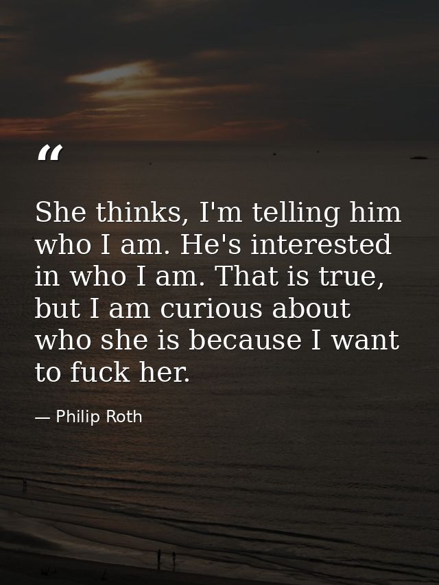 She thinks, I'm telling him who I am. He's interested in who I am. That is true, but I am curious about who she is becau — Philip Roth