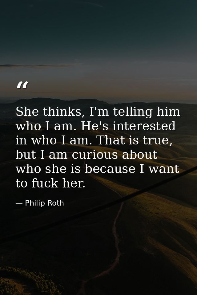 She thinks, I'm telling him who I am. He's interested in who I am. That is true, but I am curious about who she is becau — Philip Roth