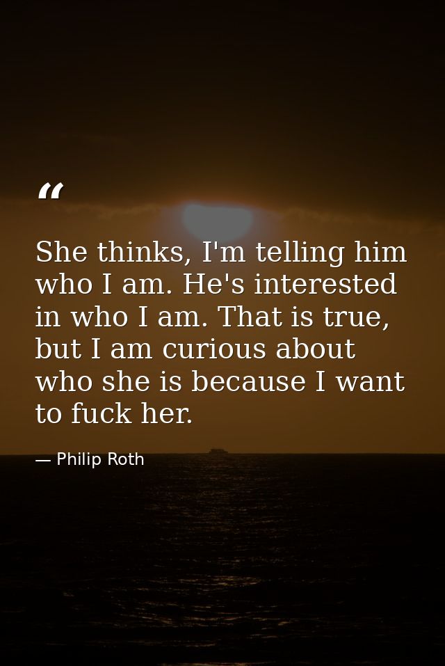 She thinks, I'm telling him who I am. He's interested in who I am. That is true, but I am curious about who she is becau — Philip Roth
