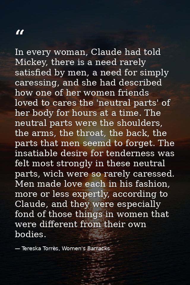 In every woman, Claude had told Mickey, there is a need rarely satisfied by men, a need for simply caressing, and she ha — Tereska Torrès, Women's Barracks