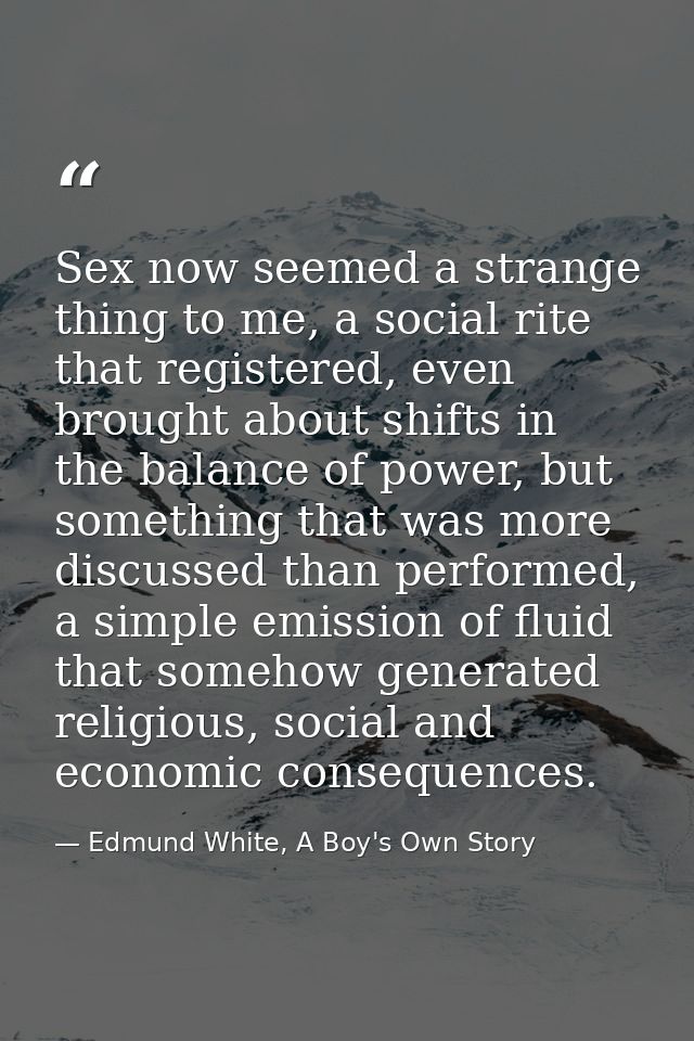 Sex now seemed a strange thing to me, a social rite that registered, even brought about shifts in the balance of power,  — Edmund White, A Boy's Own Story