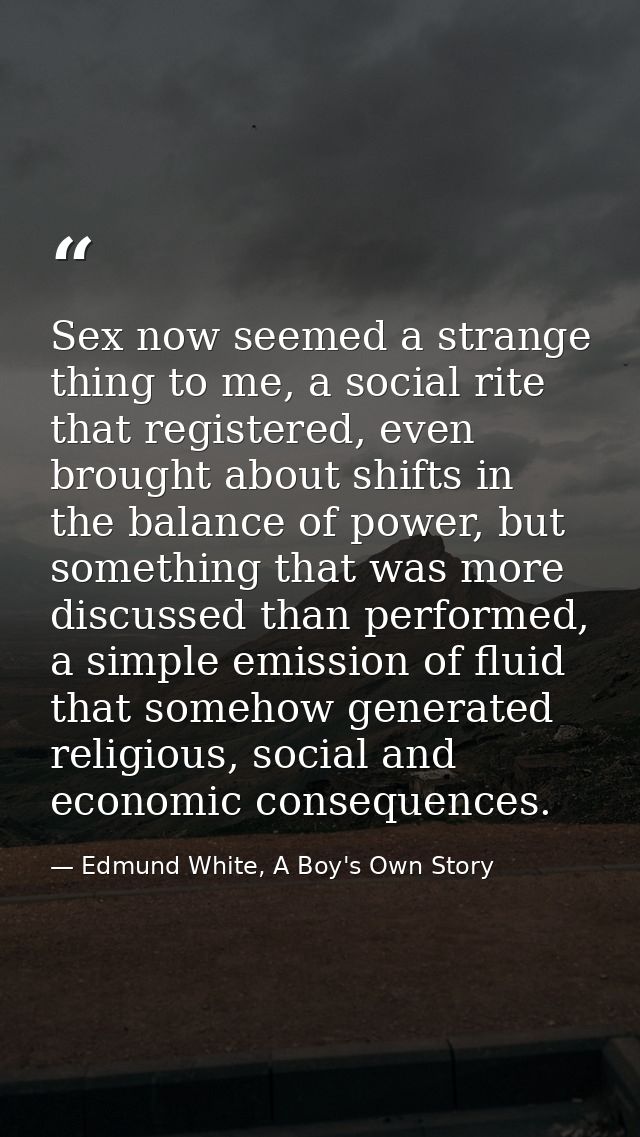 Sex now seemed a strange thing to me, a social rite that registered, even brought about shifts in the balance of power,  — Edmund White, A Boy's Own Story