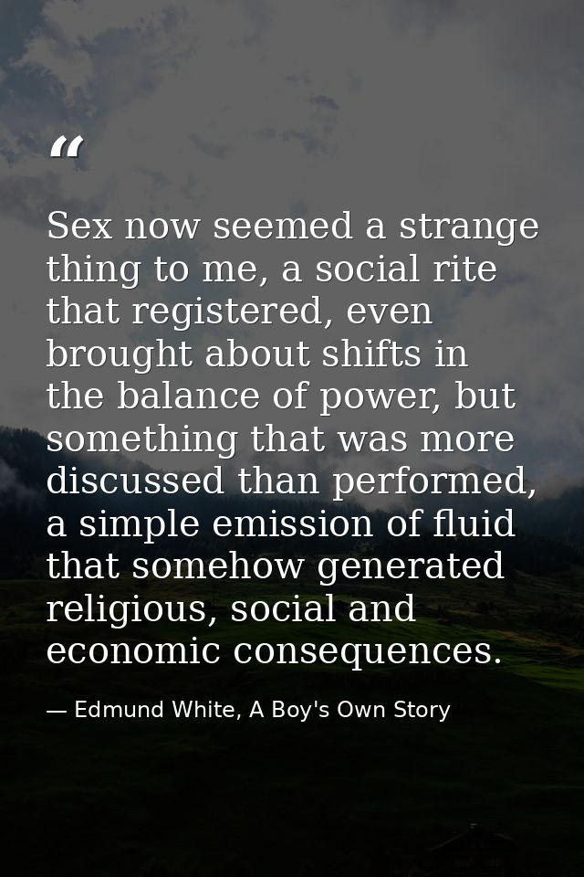Sex now seemed a strange thing to me, a social rite that registered, even brought about shifts in the balance of power,  — Edmund White, A Boy's Own Story