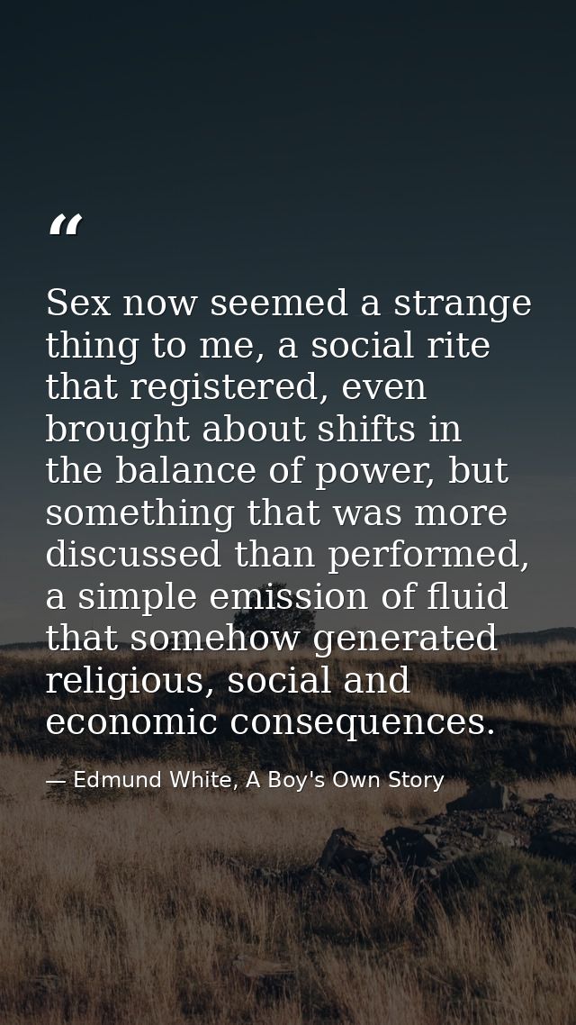 Sex now seemed a strange thing to me, a social rite that registered, even brought about shifts in the balance of power,  — Edmund White, A Boy's Own Story