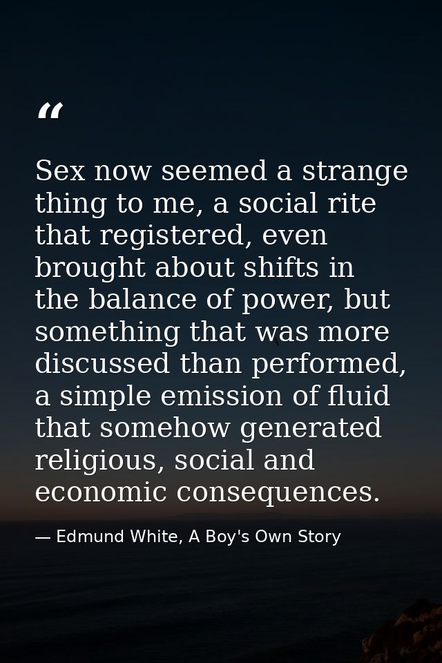 Sex now seemed a strange thing to me, a social rite that registered, even brought about shifts in the balance of power,  — Edmund White, A Boy's Own Story