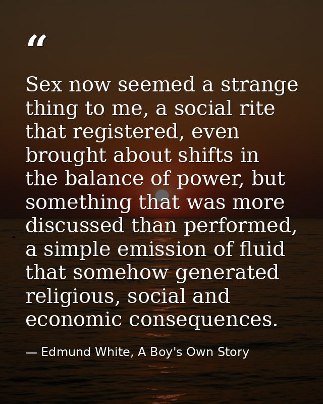 Sex now seemed a strange thing to me, a social rite that registered, even brought about shifts in the balance of power,  — Edmund White, A Boy's Own Story