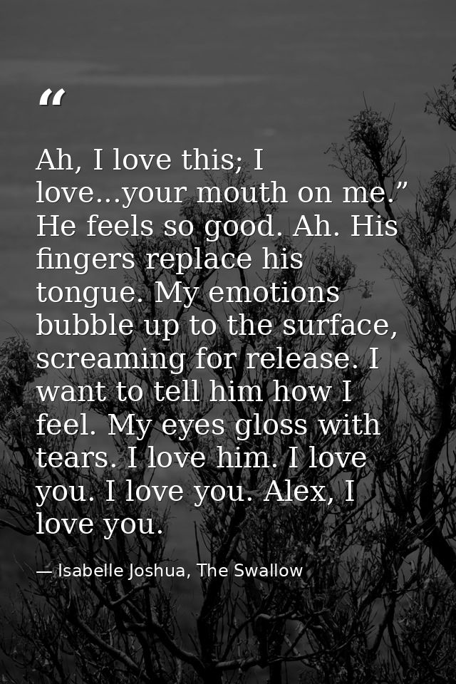 Ah, I love this; I love...your mouth on me.” He feels so good. Ah. His fingers replace his tongue. My emotions bubble up — Isabelle Joshua, The Swallow
