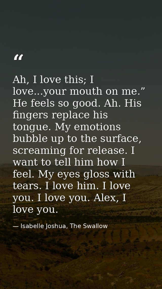 Ah, I love this; I love...your mouth on me.” He feels so good. Ah. His fingers replace his tongue. My emotions bubble up — Isabelle Joshua, The Swallow