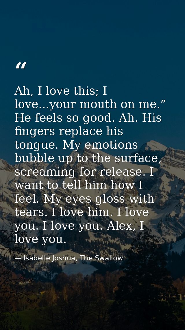 Ah, I love this; I love...your mouth on me.” He feels so good. Ah. His fingers replace his tongue. My emotions bubble up — Isabelle Joshua, The Swallow