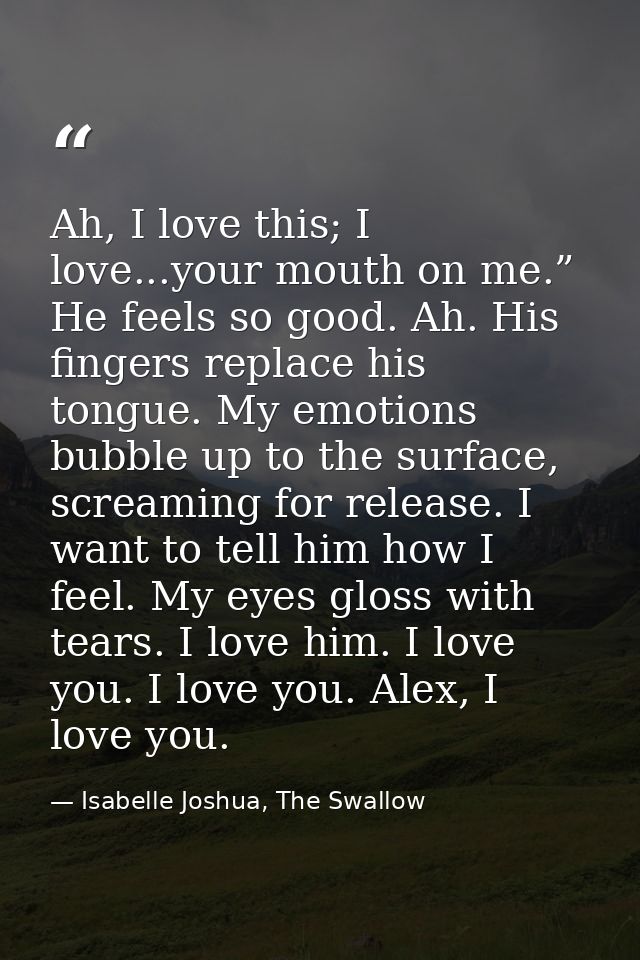 Ah, I love this; I love...your mouth on me.” He feels so good. Ah. His fingers replace his tongue. My emotions bubble up — Isabelle Joshua, The Swallow