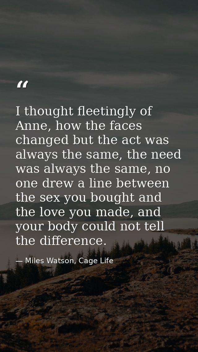 I thought fleetingly of Anne, how the faces changed but the act was always the same, the need was always the same, no on — Miles Watson, Cage Life