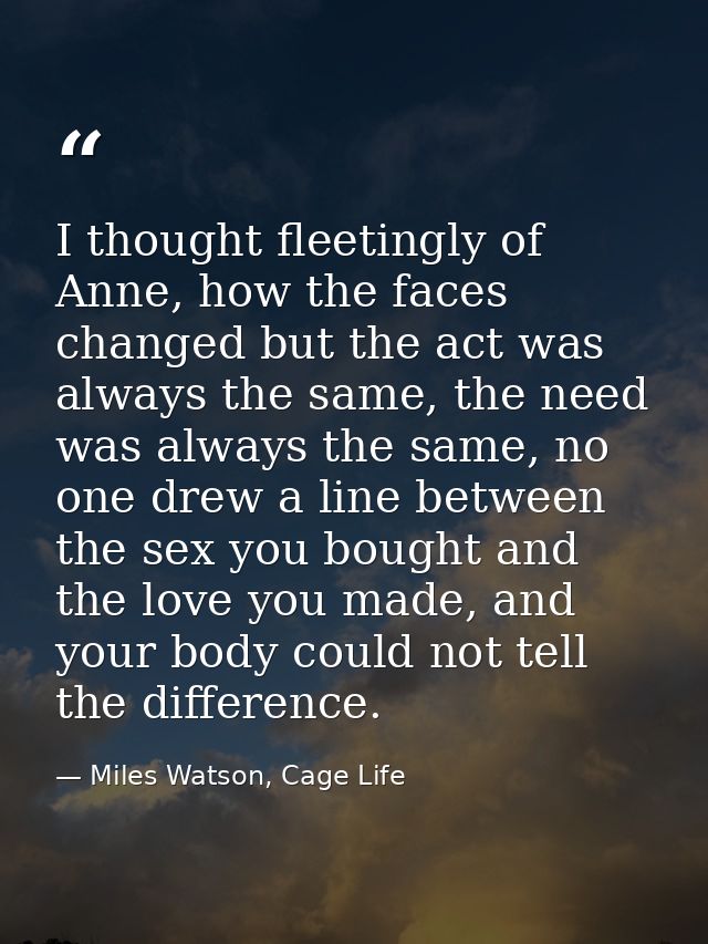 I thought fleetingly of Anne, how the faces changed but the act was always the same, the need was always the same, no on — Miles Watson, Cage Life