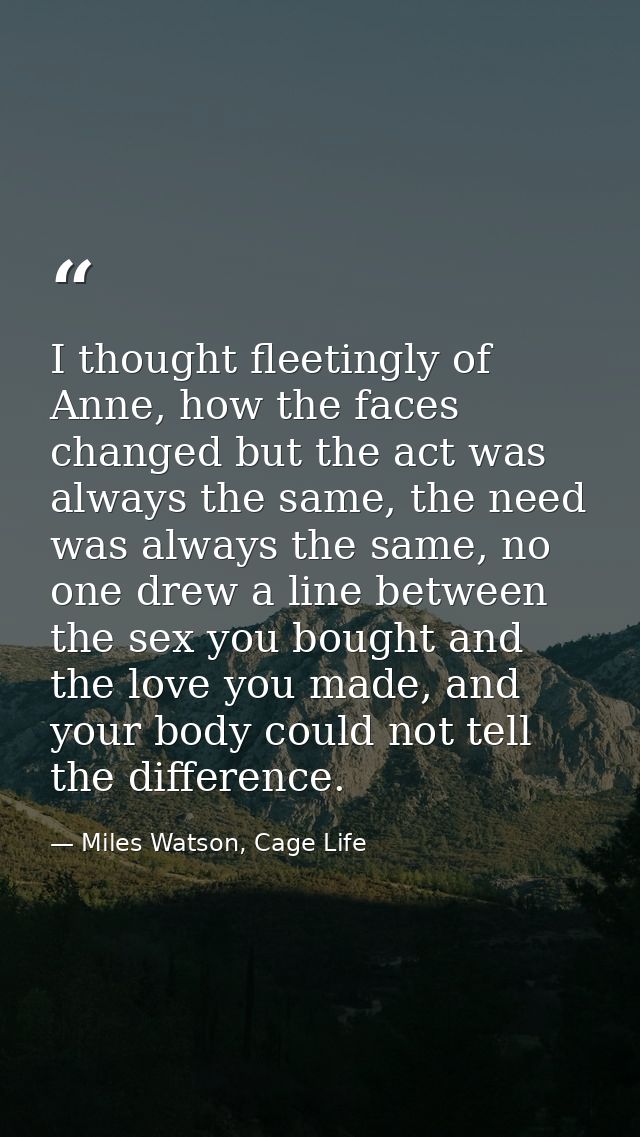 I thought fleetingly of Anne, how the faces changed but the act was always the same, the need was always the same, no on — Miles Watson, Cage Life