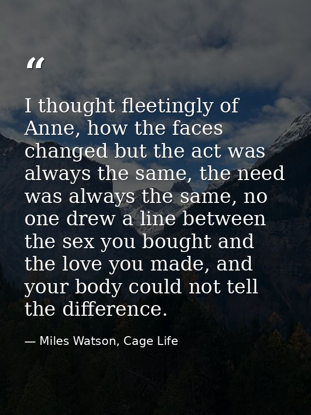 I thought fleetingly of Anne, how the faces changed but the act was always the same, the need was always the same, no on — Miles Watson, Cage Life