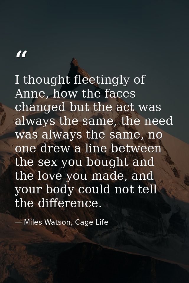 I thought fleetingly of Anne, how the faces changed but the act was always the same, the need was always the same, no on — Miles Watson, Cage Life