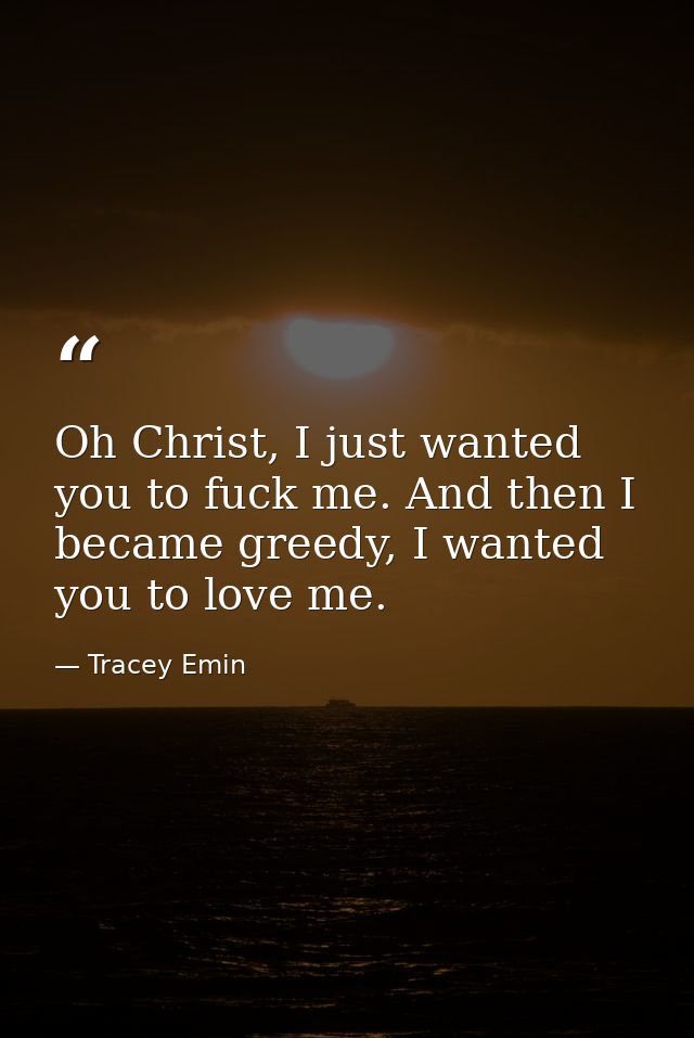 Oh Christ, I just wanted you to fuck me. And then I became greedy, I wanted you to love me. — Tracey Emin