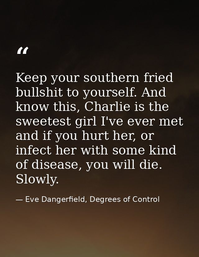 Keep your southern fried bullshit to yourself. And know this, Charlie is the sweetest girl I've ever met and if you hurt — Eve Dangerfield, Degrees of Control
