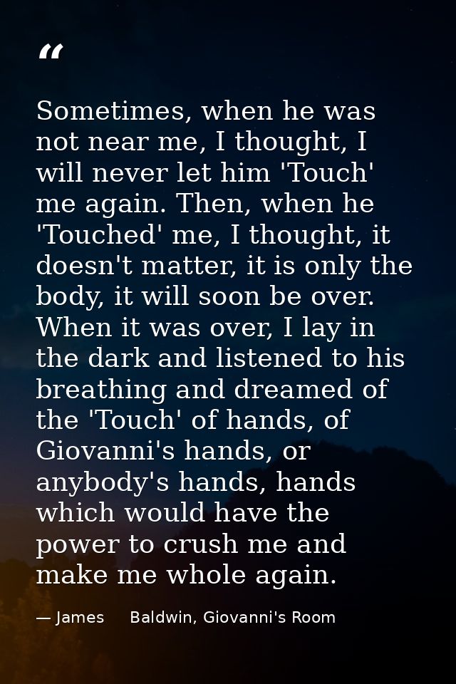 Sometimes, when he was not near me, I thought, I will never let him 'Touch' me again. Then, when he 'Touched' me, I thou — James     Baldwin, Giovanni's Room