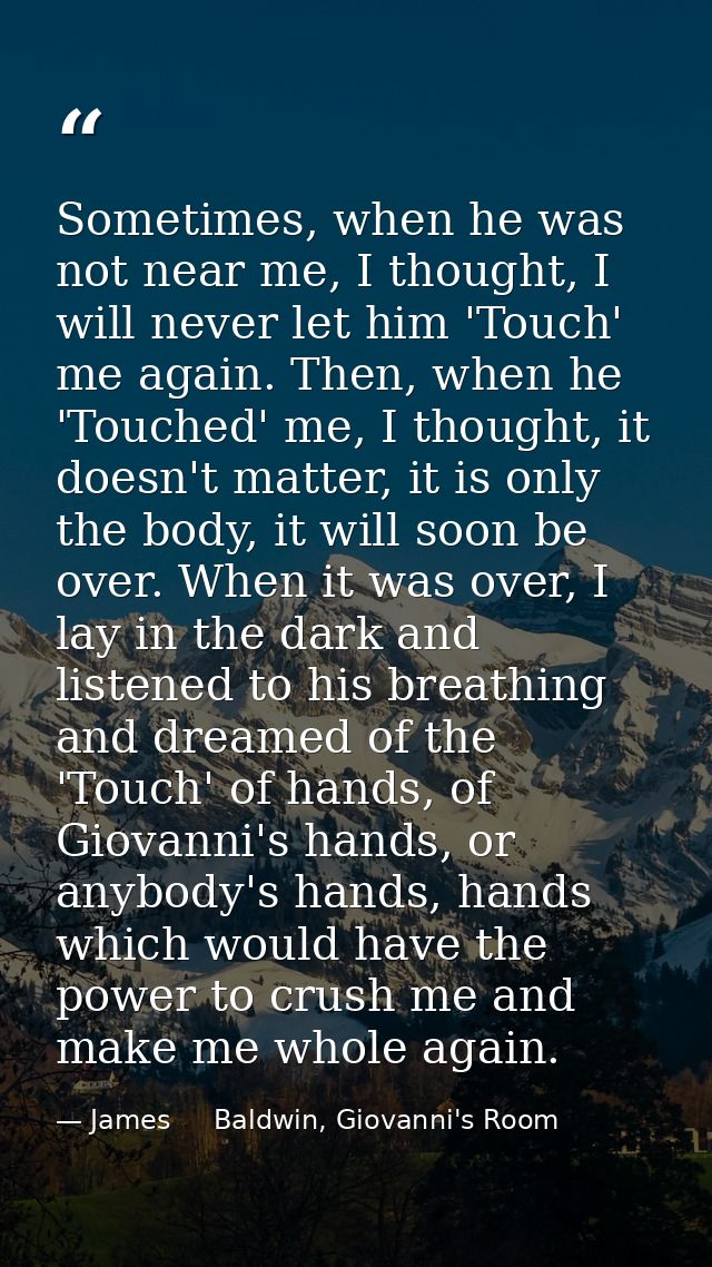 Sometimes, when he was not near me, I thought, I will never let him 'Touch' me again. Then, when he 'Touched' me, I thou — James     Baldwin, Giovanni's Room