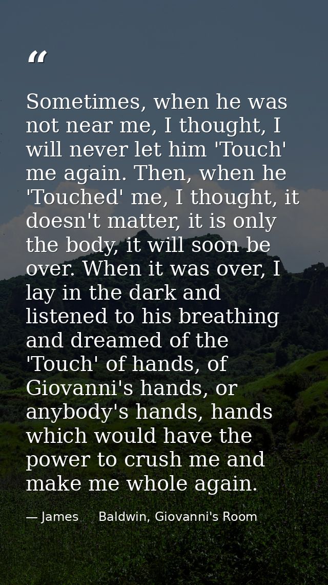 Sometimes, when he was not near me, I thought, I will never let him 'Touch' me again. Then, when he 'Touched' me, I thou — James     Baldwin, Giovanni's Room