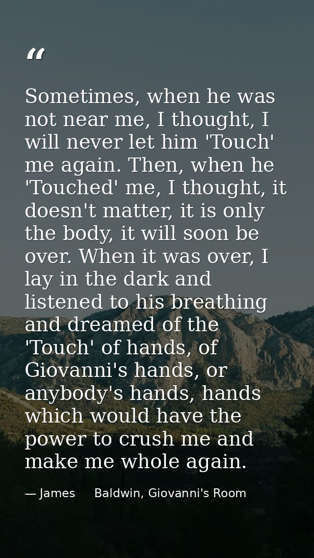 Sometimes, when he was not near me, I thought, I will never let him 'Touch' me again. Then, when he 'Touched' me, I thou — James     Baldwin, Giovanni's Room