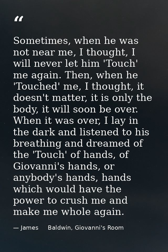 Sometimes, when he was not near me, I thought, I will never let him 'Touch' me again. Then, when he 'Touched' me, I thou — James     Baldwin, Giovanni's Room