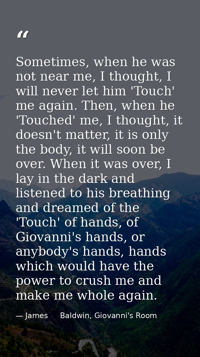 Sometimes, when he was not near me, I thought, I will never let him 'Touch' me again. Then, when he 'Touched' me, I thou — James     Baldwin, Giovanni's Room