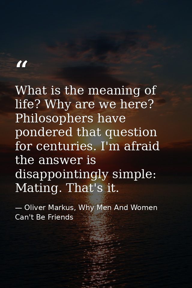 What is the meaning of life? Why are we here? Philosophers have pondered that question for centuries. I'm afraid the ans — Oliver Markus, Why Men And Women Can't Be Friends