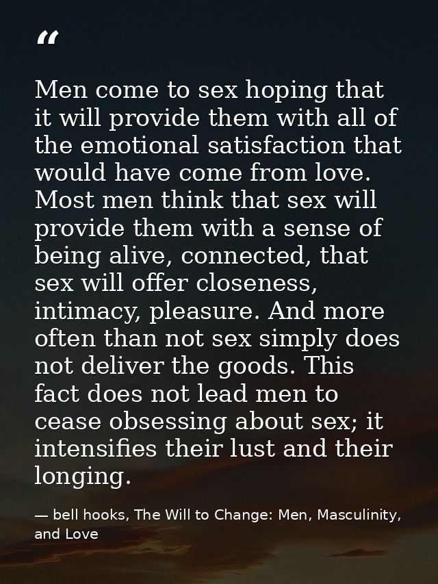 Men come to sex hoping that it will provide them with all of the emotional satisfaction that would have come from love.  — bell hooks, The Will to Change: Men, Masculinity, and Love