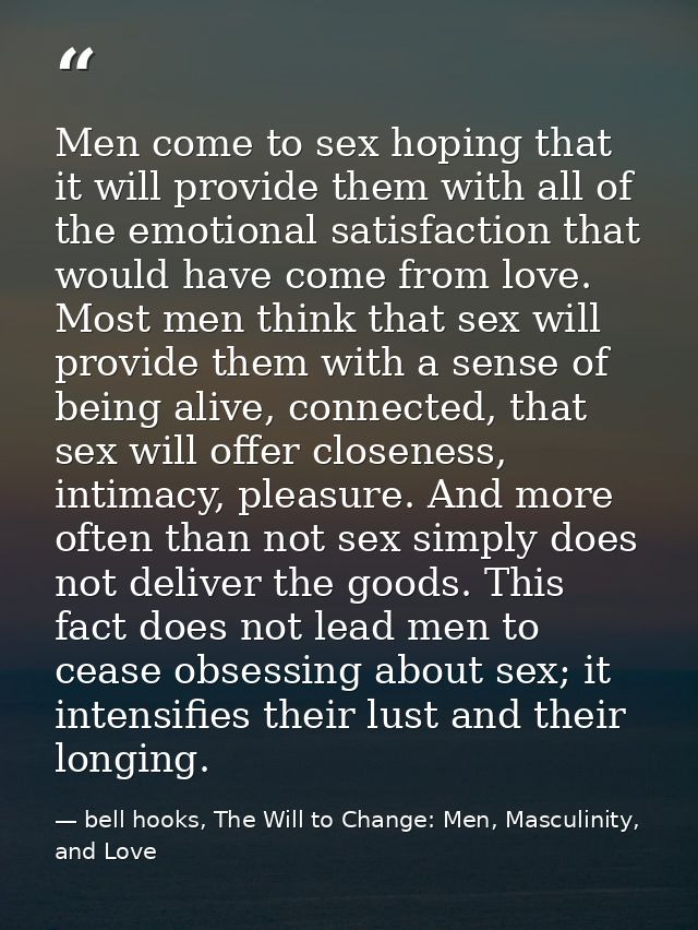 Men come to sex hoping that it will provide them with all of the emotional satisfaction that would have come from love.  — bell hooks, The Will to Change: Men, Masculinity, and Love