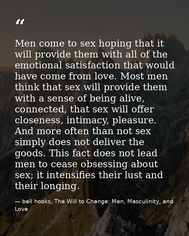 Men come to sex hoping that it will provide them with all of the emotional satisfaction that would have come from love.  — bell hooks, The Will to Change: Men, Masculinity, and Love