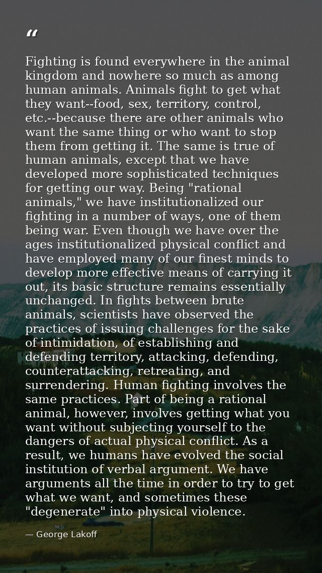 Fighting is found everywhere in the animal kingdom and nowhere so much as among human animals. Animals fight to get what — George Lakoff