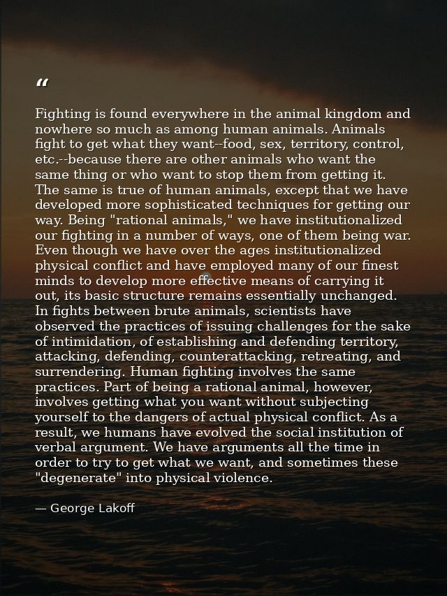 Fighting is found everywhere in the animal kingdom and nowhere so much as among human animals. Animals fight to get what — George Lakoff
