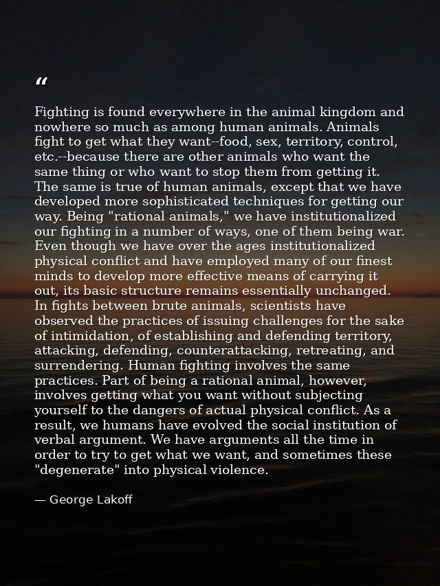 Fighting is found everywhere in the animal kingdom and nowhere so much as among human animals. Animals fight to get what — George Lakoff