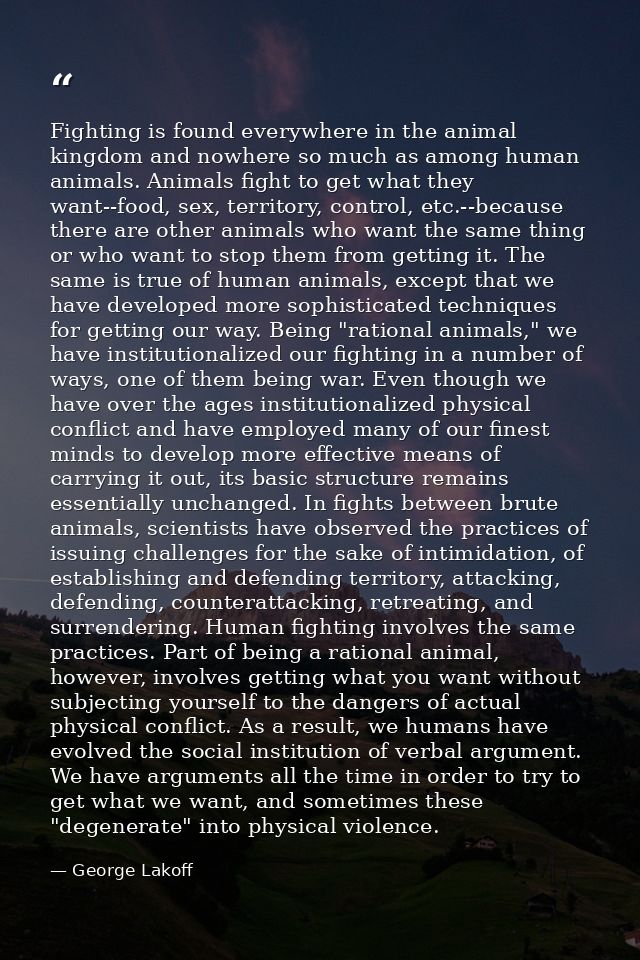 Fighting is found everywhere in the animal kingdom and nowhere so much as among human animals. Animals fight to get what — George Lakoff