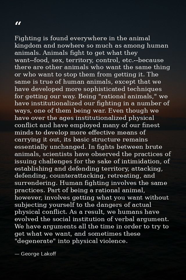 Fighting is found everywhere in the animal kingdom and nowhere so much as among human animals. Animals fight to get what — George Lakoff