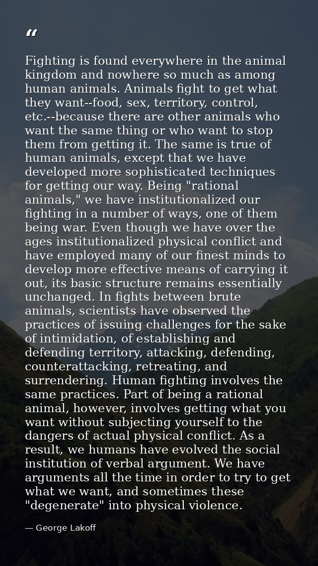 Fighting is found everywhere in the animal kingdom and nowhere so much as among human animals. Animals fight to get what — George Lakoff