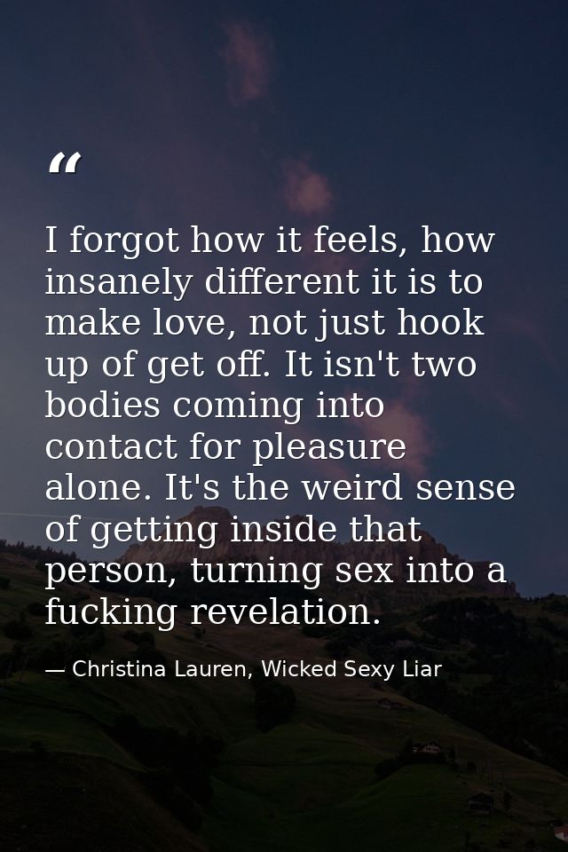 I forgot how it feels, how insanely different it is to make love, not just hook up of get off. It isn't two bodies comin — Christina Lauren, Wicked Sexy Liar