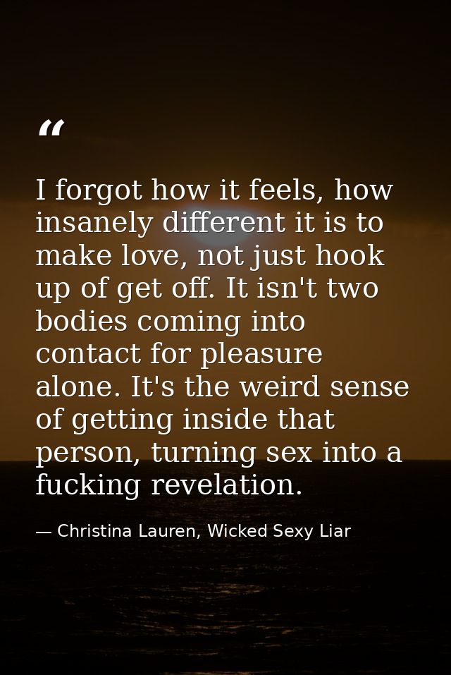 I forgot how it feels, how insanely different it is to make love, not just hook up of get off. It isn't two bodies comin — Christina Lauren, Wicked Sexy Liar