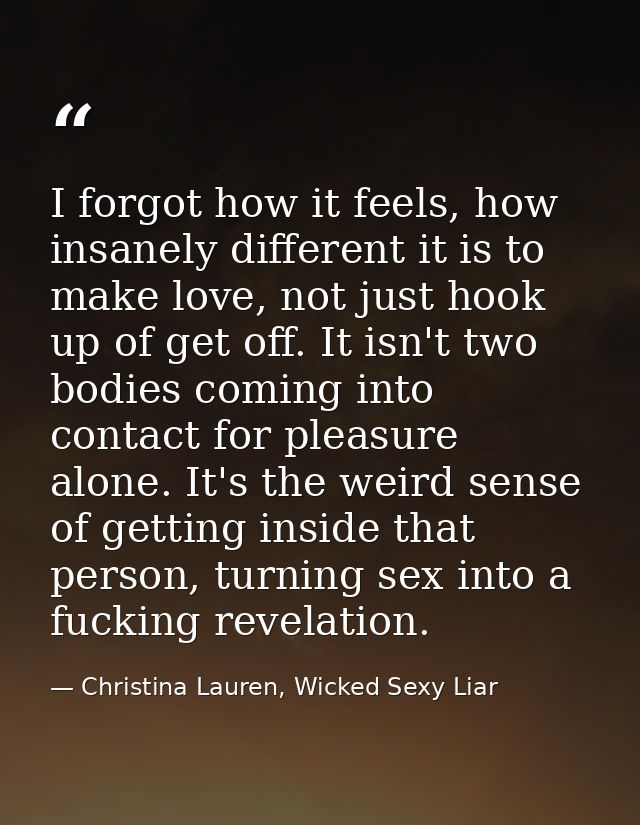 I forgot how it feels, how insanely different it is to make love, not just hook up of get off. It isn't two bodies comin — Christina Lauren, Wicked Sexy Liar