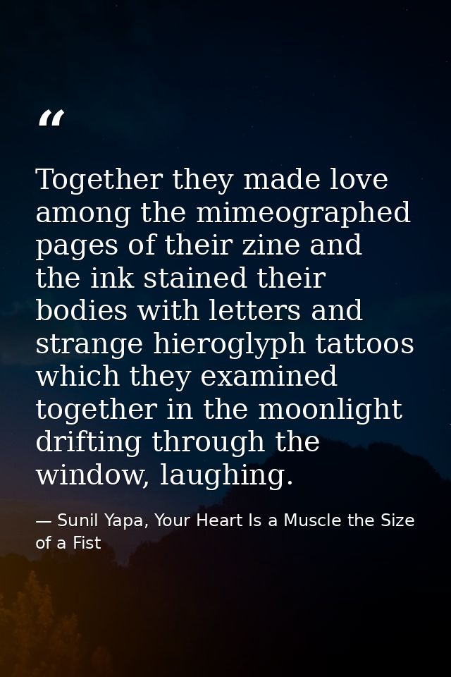 Together they made love among the mimeographed pages of their zine and the ink stained their bodies with letters and str — Sunil Yapa, Your Heart Is a Muscle the Size of a Fist