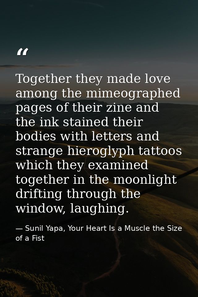 Together they made love among the mimeographed pages of their zine and the ink stained their bodies with letters and str — Sunil Yapa, Your Heart Is a Muscle the Size of a Fist