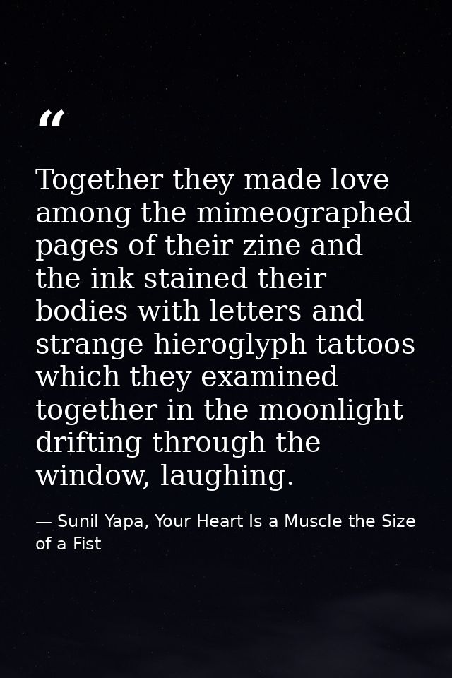 Together they made love among the mimeographed pages of their zine and the ink stained their bodies with letters and str — Sunil Yapa, Your Heart Is a Muscle the Size of a Fist