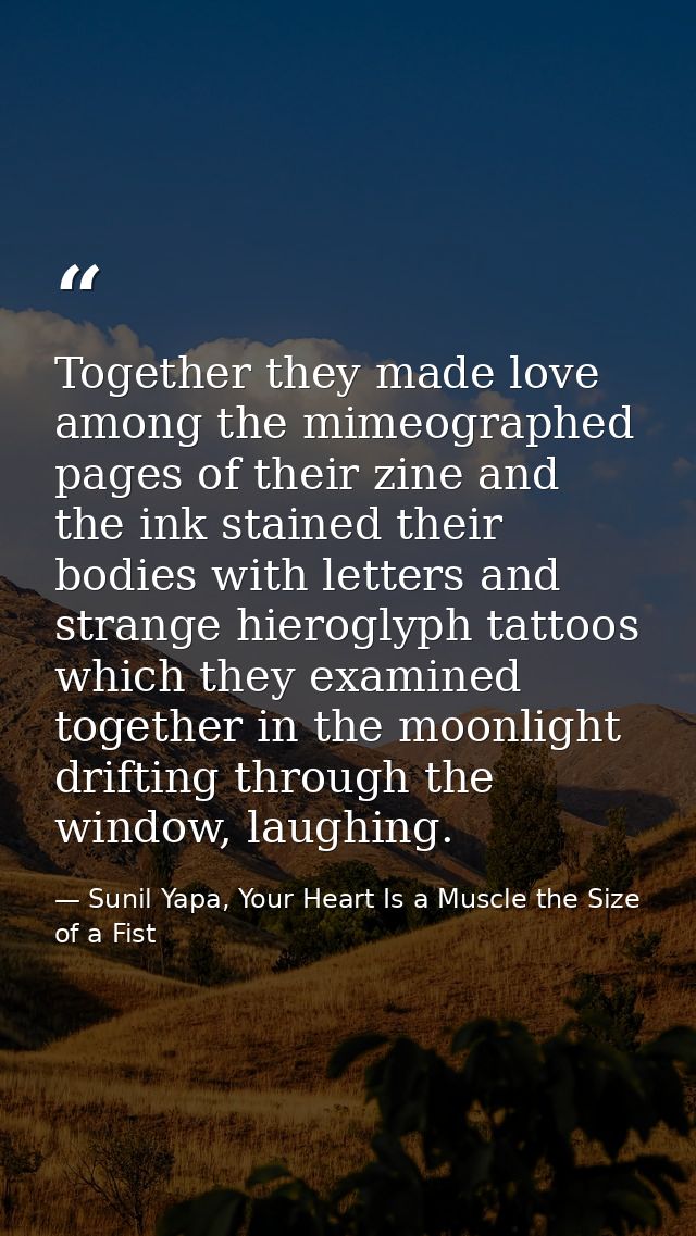 Together they made love among the mimeographed pages of their zine and the ink stained their bodies with letters and str — Sunil Yapa, Your Heart Is a Muscle the Size of a Fist