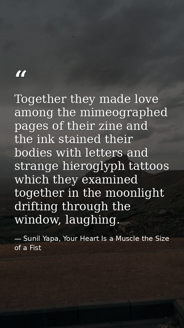 Together they made love among the mimeographed pages of their zine and the ink stained their bodies with letters and str — Sunil Yapa, Your Heart Is a Muscle the Size of a Fist