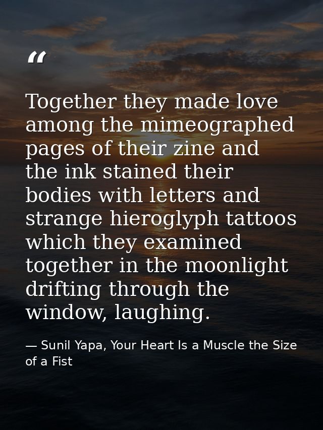 Together they made love among the mimeographed pages of their zine and the ink stained their bodies with letters and str — Sunil Yapa, Your Heart Is a Muscle the Size of a Fist