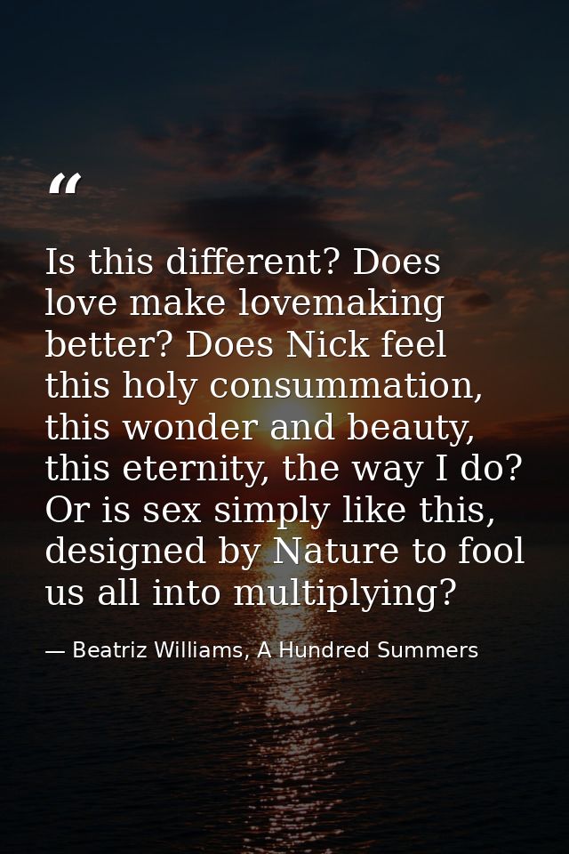 Is this different? Does love make lovemaking better? Does Nick feel this holy consummation, this wonder and beauty, this — Beatriz Williams, A Hundred Summers